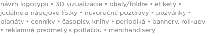 návrh logotypu • 3D vizualizácie • obaly/foldre • etikety • jedálne a nápojové lístky • novoročné pozdravy • pozvánky • plagáty • cenníky • časopisy, knihy • periodiká • bannery, roll-upy • reklamné predmety s potlačou • merchandisery