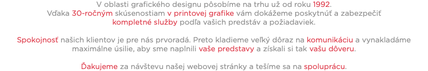 V oblasti grafického designu pôsobíme na trhu už od roku 1992. Vďaka 30-ročným skúsenostiam v printovej grafike vám dokážeme poskytnúť a zabezpečiť kompletné služby podľa vašich predstáv a požiadaviek. Spokojnosť našich klientov je pre nás prvoradá. Preto kladieme veľký dôraz na komunikáciu a vynakladáme maximálne úsilie, aby sme naplnili vaše predstavy a získali si tak vašu dôveru. Ďakujeme za návštevu našej webovej stránky a tešíme sa na spoluprácu.